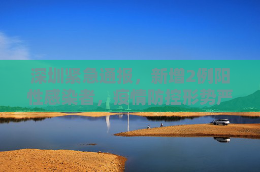 深圳紧急通报，新增2例阳性感染者，疫情防控形势严峻,深圳新增2例阳性感染者