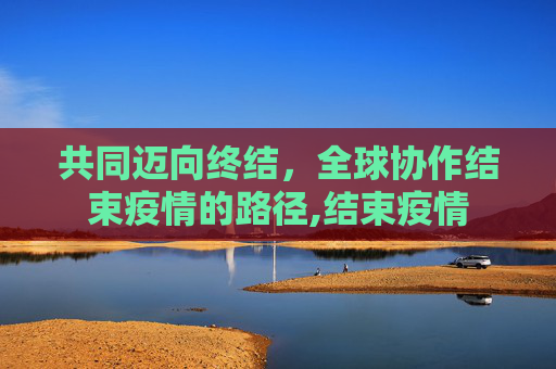 共同迈向终结，全球协作结束疫情的路径,结束疫情