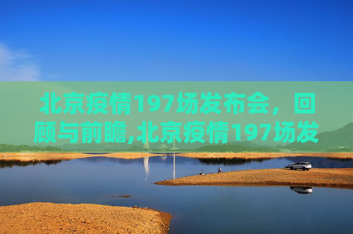 北京疫情197场发布会，回顾与前瞻,北京疫情197场发布会