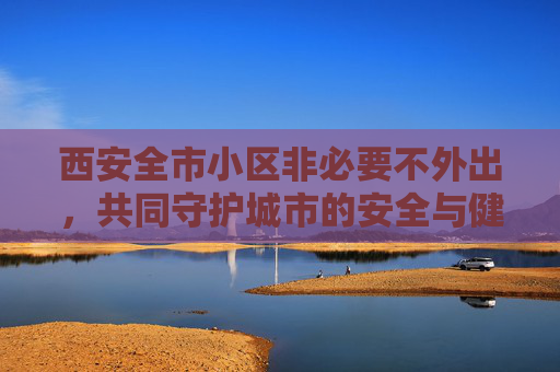 西安全市小区非必要不外出，共同守护城市的安全与健康,西安全市小区非必要不外出