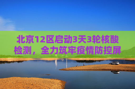 北京12区启动3天3轮核酸检测，全力筑牢疫情防控屏障,北京12区将开展3天3轮核酸