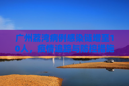 广州荔湾病例感染链增至10人，疫情追踪与防控措施,广州荔湾病例感染链增至10人