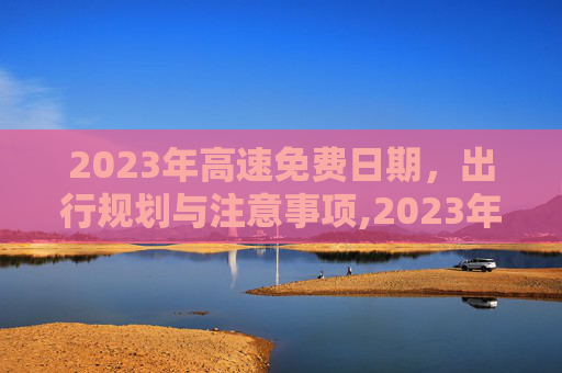 2023年高速免费日期，出行规划与注意事项,2023年高速免费日期