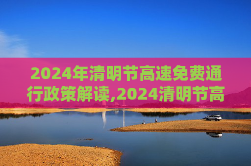 2024年清明节高速免费通行政策解读,2024清明节高速免费几天