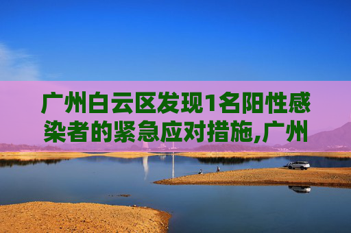 广州白云区发现1名阳性感染者的紧急应对措施,广州白云发现1名阳性感染者