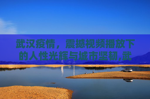 武汉疫情，震撼视频播放下的人性光辉与城市坚韧,武汉疫情震撼视频播放