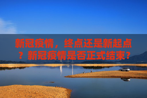 新冠疫情，终点还是新起点？新冠疫情是否正式结束？