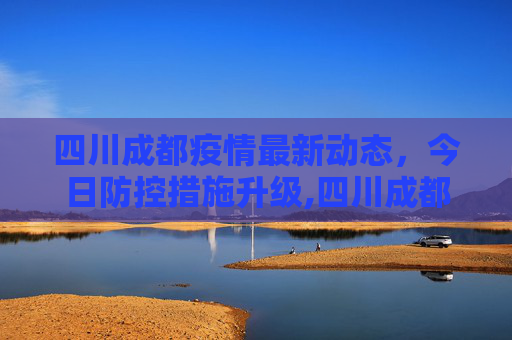 四川成都疫情最新动态，今日防控措施升级,四川成都疫情最新消息今天又封了