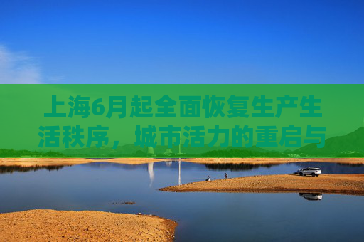 上海6月起全面恢复生产生活秩序，城市活力的重启与挑战,上海6月起全面恢复正常生产生活秩序