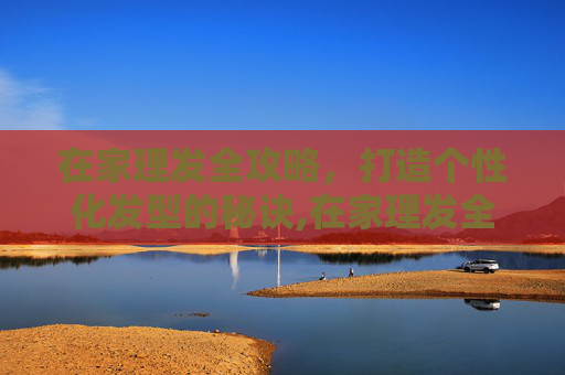 在家理发全攻略，打造个性化发型的秘诀,在家理发全攻略