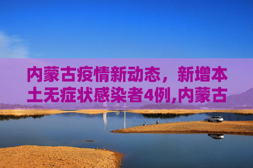 内蒙古疫情新动态，新增本土无症状感染者4例,内蒙古新增本土无症状4例