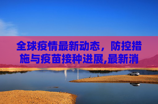 全球疫情最新动态，防控措施与疫苗接种进展,最新消息疫情情况