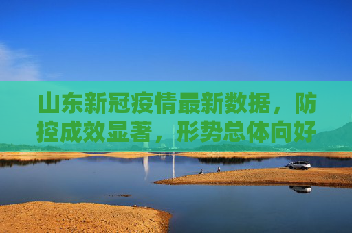 山东新冠疫情最新数据，防控成效显著，形势总体向好,山东新冠疫情最新数据