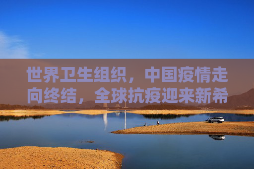 世界卫生组织，中国疫情走向终结，全球抗疫迎来新希望,世卫:中国疫情正在结束