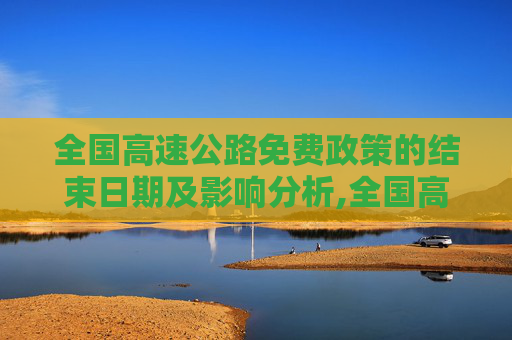 全国高速公路免费政策的结束日期及影响分析,全国高速公路免费到什么时候结束