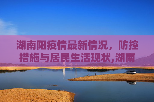 湖南阳疫情最新情况，防控措施与居民生活现状,湖南阳疫情最新情况
