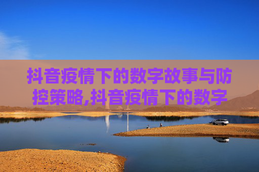 抖音疫情下的数字故事与防控策略,抖音疫情下的数字故事与防控策略
