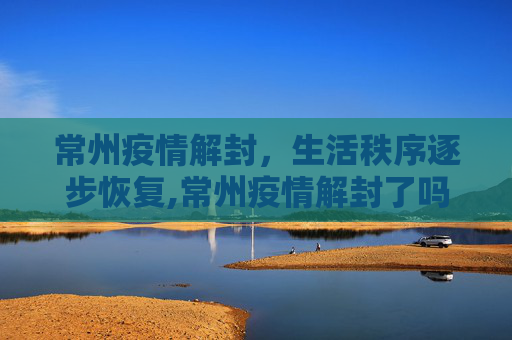 常州疫情解封，生活秩序逐步恢复,常州疫情解封了吗