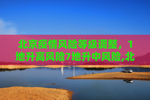 北京疫情风险等级调整，1地升高风险7地升中风险,北京1地升高风险7地升中风险