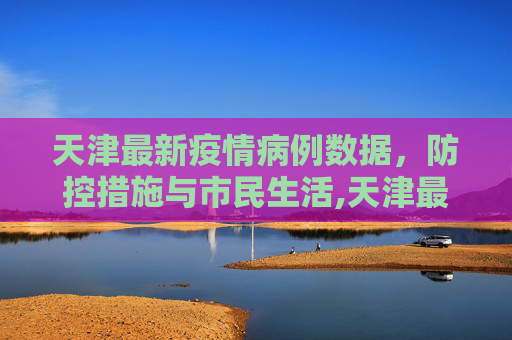 天津最新疫情病例数据，防控措施与市民生活,天津最新疫情病例数据