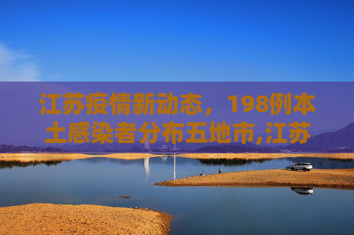 江苏疫情新动态，198例本土感染者分布五地市,江苏已有198例本土感染者分布5地市