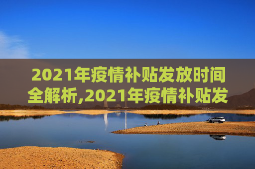 2021年疫情补贴发放时间全解析,2021年疫情补贴发放时间全解析