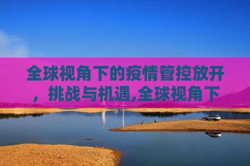 全球视角下的疫情管控放开，挑战与机遇,全球视角下的疫情管控放开