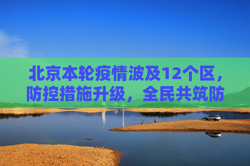 北京本轮疫情波及12个区，防控措施升级，全民共筑防线,北京本轮疫情涉及12个区