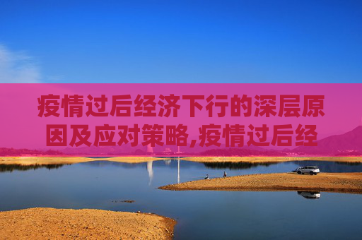 疫情过后经济下行的深层原因及应对策略,疫情过后经济下行的深层原因及应对策略