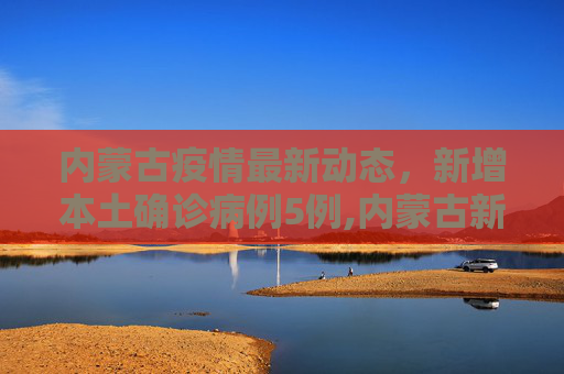 内蒙古疫情最新动态，新增本土确诊病例5例,内蒙古新增本土确诊病例5例