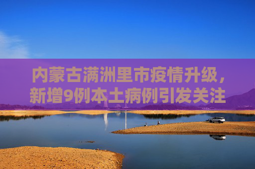 内蒙古满洲里市疫情升级，新增9例本土病例引发关注,内蒙古满洲里新增9例本土病例