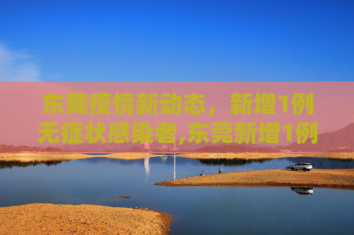 东莞疫情新动态，新增1例无症状感染者,东莞新增1例无症状