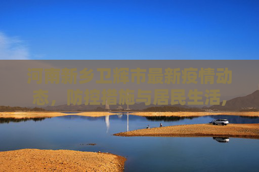 河南新乡卫辉市最新疫情动态，防控措施与居民生活,河南新乡卫辉市最新疫情
