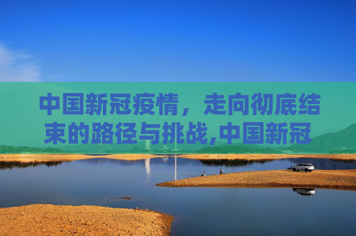 中国新冠疫情，走向彻底结束的路径与挑战,中国新冠疫情何时彻底结束