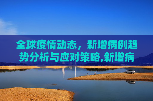 全球疫情动态，新增病例趋势分析与应对策略,新增病例