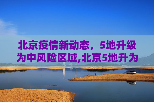 北京疫情新动态，5地升级为中风险区域,北京5地升为中风险