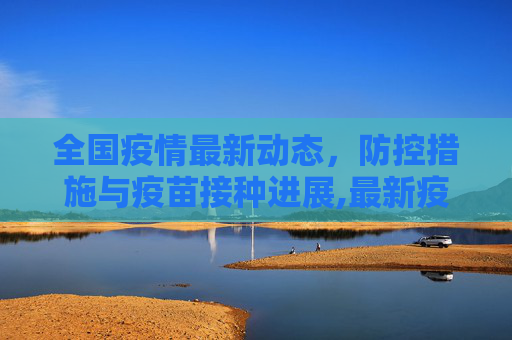 全国疫情最新动态，防控措施与疫苗接种进展,最新疫情全国最新消息