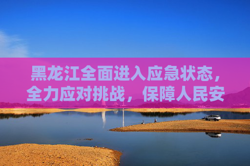 黑龙江全面进入应急状态，全力应对挑战，保障人民安全,黑龙江进入应急状态