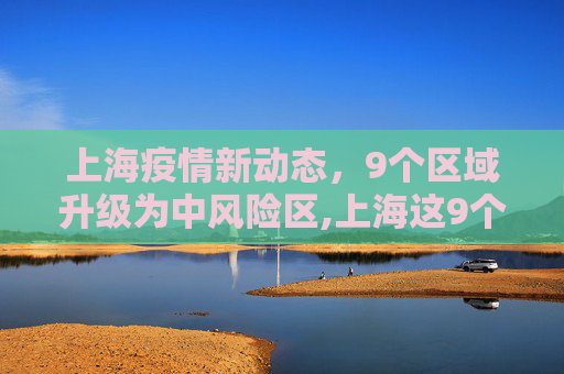 上海疫情新动态，9个区域升级为中风险区,上海这9个区域划为疫情中风险区