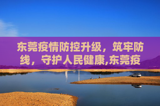 东莞疫情防控升级，筑牢防线，守护人民健康,东莞疫情防控升级