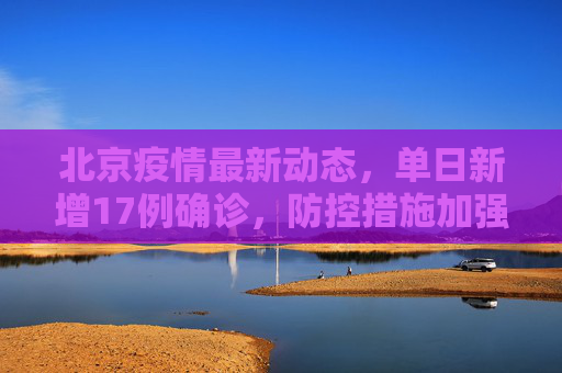 北京疫情最新动态，单日新增17例确诊，防控措施加强,北京新增17例确诊