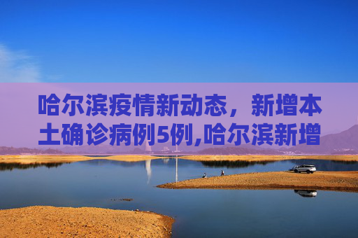 哈尔滨疫情新动态，新增本土确诊病例5例,哈尔滨新增本土确诊病例5例