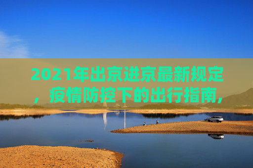 2021年出京进京最新规定，疫情防控下的出行指南,2021年出京进京最新规定