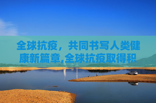 全球抗疫，共同书写人类健康新篇章,全球抗疫取得积极进展