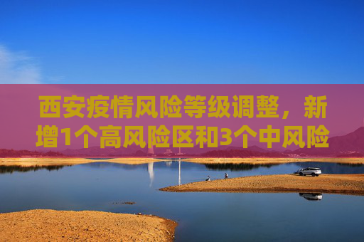 西安疫情风险等级调整，新增1个高风险区和3个中风险区,西安新增1个高风险区和3个中风险区
