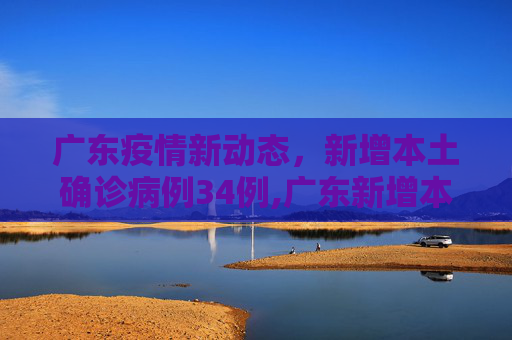 广东疫情新动态，新增本土确诊病例34例,广东新增本土确诊病例34例