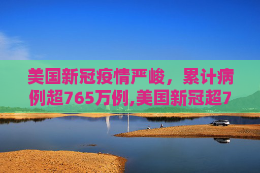 美国新冠疫情严峻，累计病例超765万例,美国新冠超765万例