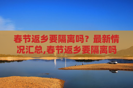 春节返乡要隔离吗？最新情况汇总,春节返乡要隔离吗?最新情况汇总