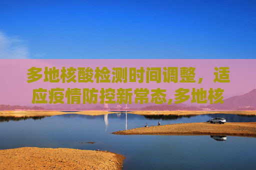多地核酸检测时间调整，适应疫情防控新常态,多地核酸时间调整