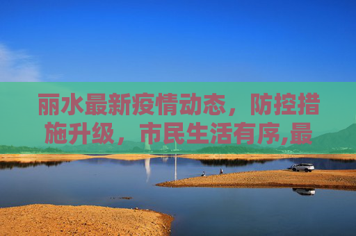 丽水最新疫情动态，防控措施升级，市民生活有序,最新丽水新闻疫情
